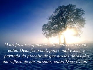 O professor respondeu, “Se Deus criou tudo, então Deus fez o mal, pois o mal existe, e partindo do preceito de que nossas obras são um reflexo de nós mesmos, então Deus é mau"   