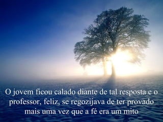 O jovem ficou calado diante de tal resposta e o professor, feliz, se regozijava de ter provado mais uma vez que a fé era um mito 