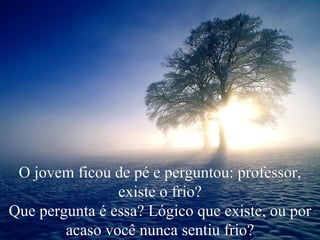 O jovem ficou de pé e perguntou: professor, existe o frio? Que pergunta é essa? Lógico que existe, ou por acaso você nunca sentiu frio? 