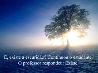 E, existe a escuridão? Continuou o estudante.  O professor respondeu: Existe.  