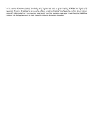 Si en verdad hubieran querido ayudarla, muy a parte de todo lo que hicieron, de todos los logros que
tuvieron, debieron de colocar a la pequeña niña en un contexto social en el que ella pudiera desarrollarse,
aprender, desenvolverse y convivir con más gente, no estar siempre encerrada en ese hospital; debió de
convivir con niños y personas de todo tipo para tener un desarrollo más sano.
 