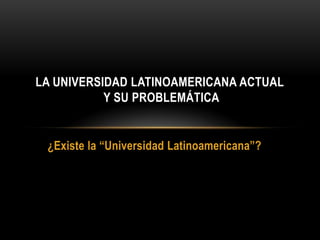 LA UNIVERSIDAD LATINOAMERICANA ACTUAL
           Y SU PROBLEMÁTICA


 ¿Existe la “Universidad Latinoamericana”?
 