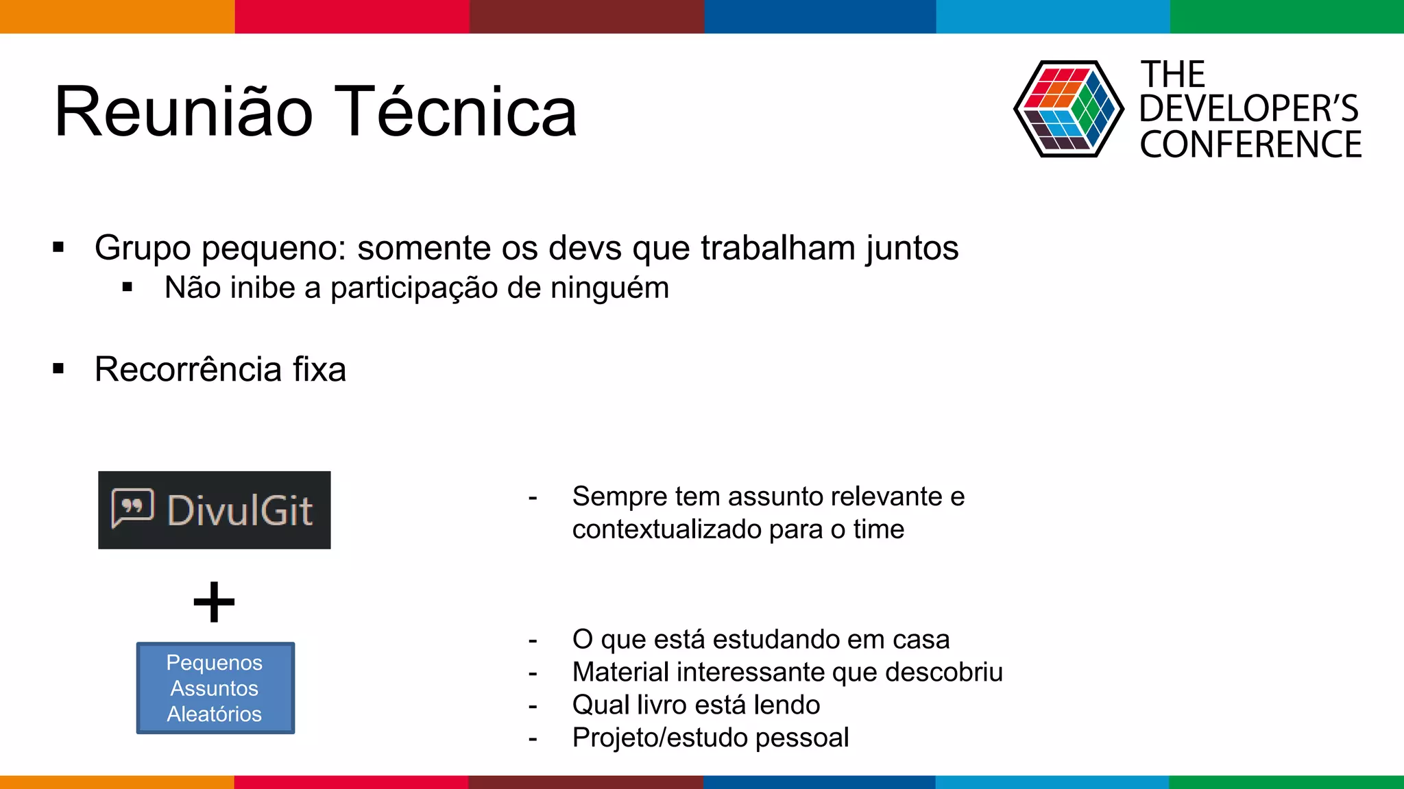 Globalcode – Open4education
Reunião Técnica
 Grupo pequeno: somente os devs que trabalham juntos
 Não inibe a participação de ninguém
 Recorrência fixa
+ - O que está estudando em casa
- Material interessante que descobriu
- Qual livro está lendo
- Projeto/estudo pessoal
- Sempre tem assunto relevante e
contextualizado para o time
Pequenos
Assuntos
Aleatórios
 