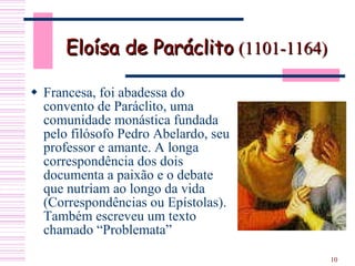 Eloísa de Paráclito   (1101-1164) Francesa, foi abadessa do convento de Paráclito, uma comunidade monástica fundada pelo filósofo Pedro Abelardo, seu professor e amante. A longa correspondência dos dois documenta a paixão e o debate que nutriam ao longo da vida (Correspondências ou Epístolas). Também escreveu um texto chamado “Problemata”  