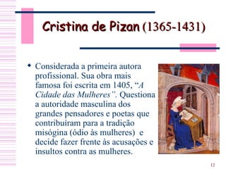 Cristina de Pizan  (1365-1431)  Considerada a primeira autora profissional. Sua obra mais famosa foi escrita em 1405, “ A   Cidade das Mulheres”.  Questiona a autoridade masculina dos grandes pensadores e poetas que contribuíram para a tradição misógina (ódio às mulheres)  e decide fazer frente às acusações e insultos contra as mulheres.  
