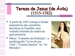 Teresa de Jesus (de Ávila)  (1515-1582) A partir de 1562 começa a fundar monastérios das carmelitas descalças na Espanha, uma variante feminina da ordem da qual pertencia.  Obras: “Caminho da Perfeição”, a autobiografia “Livro de sua Vida”, “Castelo Interior” ou “As Moradas”.  
