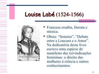 Louise Labé  (1524-1566)  Francesa erudita, literata e música. Obras: “Sonetos”, “Debate entre a Loucura e o Amor”. Na dedicatória deste livro escreve uma espécie de manifesto das reivindicações femininas: o direito das mulheres à ciência e outros conhecimentos.  
