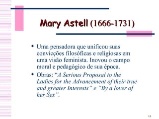 Mary Astell  (1666-1731)  Uma pensadora que unificou suas convicções filosóficas e religiosas em uma visão feminista. Inovou o campo moral e pedagógico de sua época. Obras: “ A Serious Proposal to the Ladies for the Advancement of their true and greater Interests” e “By a lover of her Sex”.  