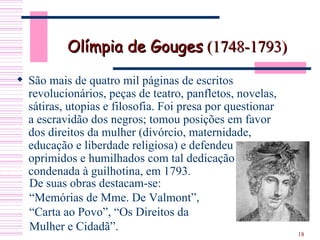 Olímpia de Gouges  (1748-1793) São mais de quatro mil páginas de escritos revolucionários, peças de teatro, panfletos, novelas, sátiras, utopias e filosofia. Foi presa por questionar a escravidão dos negros; tomou posições em favor dos direitos da mulher (divórcio, maternidade, educação e liberdade religiosa) e defendeu oprimidos e humilhados com tal dedicação será condenada à guilhotina, em 1793 . De suas obras destacam-se: “Memórias de Mme. De Valmont”, “Carta ao Povo”, “Os Direitos da Mulher e Cidadã”. 