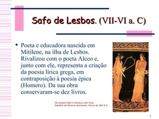 Safo de Lesbos . (VII-VI a. C)  Poeta e educadora nascida em Mitilene, na ilha de Lesbos. Rivalizou com o poeta Alceo e, junto com ele, representa a criação da poesia lírica grega, em contraposição à poesia épica (Homero). Da sua obra conservaram-se dez livros.  Os poetas Safo e Alcaeus com liras. Detalhe de floreira ateniense. Cerca de 480 A.C 