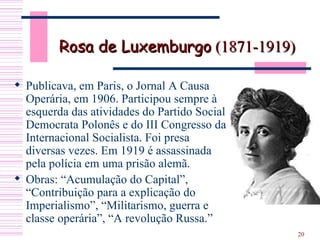 Rosa de Luxemburgo  (1871-1919) Publicava, em Paris, o Jornal A Causa Operária, em 1906. Participou sempre à esquerda das atividades do Partido Social Democrata Polonês e do III Congresso da Internacional Socialista. Foi presa diversas vezes. Em 1919 é assassinada pela polícia em uma prisão alemã.  Obras: “Acumulação do Capital”, “Contribuição para a explicação do Imperialismo”, “Militarismo, guerra e classe operária”, “A revolução Russa.” 