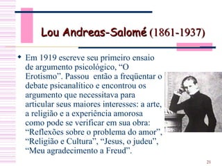 Lou Andreas-Salomé  (1861-1937) Em 1919 escreve seu primeiro ensaio de argumento psicológico, “O Erotismo”. Passou  então a freqüentar o debate psicanalítico e encontrou os argumento que necessitava para articular seus maiores interesses: a arte, a religião e a experiência amorosa como pode se verificar em sua obra: “Reflexões sobre o problema do amor”, “Religião e Cultura”, “Jesus, o judeu”, “Meu agradecimento a Freud”.  