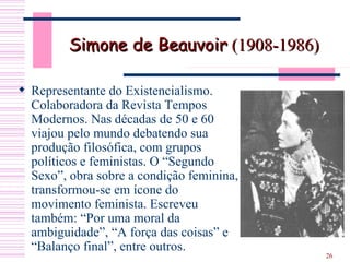 Simone de Beauvoir  (1908-1986) Representante do Existencialismo. Colaboradora da Revista Tempos Modernos. Nas décadas de 50 e 60 viajou pelo mundo debatendo sua produção filosófica, com grupos políticos e feministas. O “Segundo Sexo”, obra sobre a condição feminina, transformou-se em ícone do movimento feminista. Escreveu também: “Por uma moral da ambiguidade”, “A força das coisas” e “Balanço final”, entre outros. 