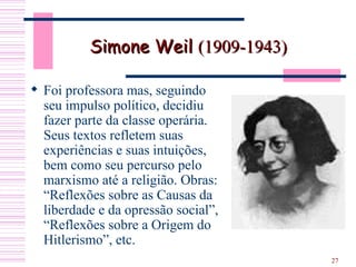 Foi professora mas, seguindo seu impulso político, decidiu fazer parte da classe operária. Seus textos refletem suas experiências e suas intuições, bem como seu percurso pelo marxismo até a religião. Obras: “Reflexões sobre as Causas da liberdade e da opressão social”, “Reflexões sobre a Origem do Hitlerismo”, etc.  Simone Weil  (1909-1943) 