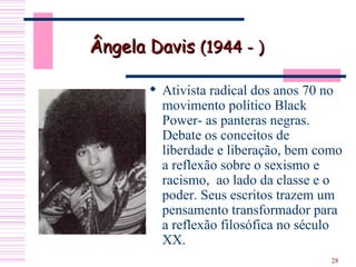 Ativista radical dos anos 70 no movimento político Black Power- as panteras negras. Debate os conceitos de liberdade e liberação, bem como a reflexão sobre o sexismo e racismo,  ao lado da classe e o poder. Seus escritos trazem um pensamento transformador para a reflexão filosófica no século XX. Ângela Davis  (1944 - ) 