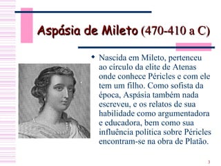 Aspásia de Mileto  (470-410 a C)   Nascida em Mileto, pertenceu ao círculo da elite de Atenas onde conhece Péricles e com ele tem um filho. Como sofista da época, Aspásia também nada escreveu, e os relatos de sua habilidade como argumentadora e educadora, bem como sua influência política sobre Péricles encontram-se na obra de Platão. 