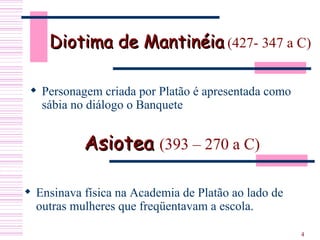 Diotima de Mantinéia  (427- 347 a C) Personagem criada por Platão é apresentada como sábia no diálogo o Banquete Asiotea  (393 – 270 a C)   Ensinava física na Academia de Platão ao lado de outras mulheres que freqüentavam a escola.  