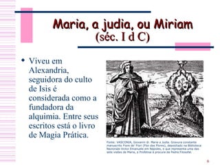 Maria, a judia, ou Miriam   (séc.  I d C)   Viveu em Alexandria, seguidora do culto de Isis é considerada como a fundadora da alquimia. Entre seus escritos está o livro de Magia Prática.  Fonte: VASCONIA, Giovanni di.  Maria a Judia.  Gravura constante manuscrito Fiore de' Fiori (Flor das Flores), depositado na Biblioteca Nazionale Victor Emanuele em Nápoles, e que representa uma das sete visões de Maria, a Profetisa à procura da Pedra Filosofal. 
