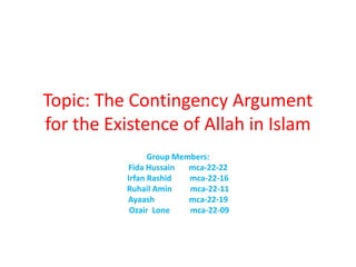 Topic: The Contingency Argument
for the Existence of Allah in Islam
Group Members:
Fida Hussain mca-22-22
Irfan Rashid mca-22-16
Ruhail Amin mca-22-11
Ayaash mca-22-19
Ozair Lone mca-22-09
 