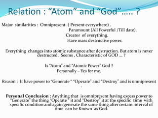 Relation : “Atom” and “God”….. ?
Major similarities : Omnipresent. ( Present everywhere) .
Paramount (All Powerful /Till date).
Creator of everything.
Have mass destructive power.
Everything changes into atomic substance after destruction. But atom is never
destructed. Seems , Characteristic of GOD … ?
Is “Atom” and “Atomic Power” God ?
Personally – Yes for me.
Reason : It have power to “Generate “ “Operate” and “Destroy” and is omnipresent
.
Personal Conclusion : Anything that is omnipresent having excess power to
“Generate” the thing “Operate “ it and “Destroy” it at the specific time with
specific condition and again generate the same thing after certain interval of
time can be Known as God.
 