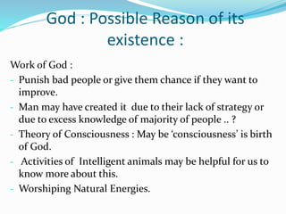 God : Possible Reason of its
existence :
Work of God :
- Punish bad people or give them chance if they want to
improve.
- Man may have created it due to their lack of strategy or
due to excess knowledge of majority of people .. ?
- Theory of Consciousness : May be ‘consciousness’ is birth
of God.
- Activities of Intelligent animals may be helpful for us to
know more about this.
- Worshiping Natural Energies.
 