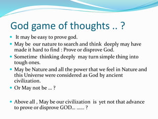 God game of thoughts .. ?
 It may be easy to prove god.
 May be our nature to search and think deeply may have
made it hard to find : Prove or disprove God.
 Sometime thinking deeply may turn simple thing into
tough ones.
 May be Nature and all the power that we feel in Nature and
this Universe were considered as God by ancient
civilization.
 Or May not be … ?
 Above all , May be our civilization is yet not that advance
to prove or disprove GOD… …… ?
 