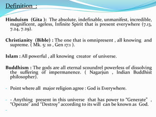 Definition :
Hinduism (Gita ): The absolute, indefinable, unmanifest, incredible,
magnificent, ageless, Infinite Spirit that is present everywhere (7.13,
7.24, 7.29).
Christianity (Bible) : The one that is omnipresent , all knowing and
supreme. ( Mk. 5: 10 , Gen 17:1 ).
Islam : All powerful , all knowing creator of universe.
Buddhism : The gods are all eternal scoundrel powerless of dissolving
the suffering of impermanence. ( Nagarjun , Indian Buddhist
philosopher).
- Point where all major religion agree : God is Everywhere.
- - Anything present in this universe that has power to “Generate” ,
“Operate” and “Destroy” according to its will can be known as God.
-
 