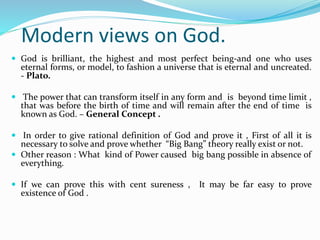 Modern views on God.
 God is brilliant, the highest and most perfect being-and one who uses
eternal forms, or model, to fashion a universe that is eternal and uncreated.
- Plato.
 The power that can transform itself in any form and is beyond time limit ,
that was before the birth of time and will remain after the end of time is
known as God. – General Concept .
 In order to give rational definition of God and prove it , First of all it is
necessary to solve and prove whether “Big Bang” theory really exist or not.
 Other reason : What kind of Power caused big bang possible in absence of
everything.
 If we can prove this with cent sureness , It may be far easy to prove
existence of God .
 