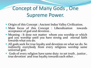 Concept of Many Gods , One
Supreme Power.
 Origin of this Concept : Ancient Indus Valley Civilization.
 Main focus of this Concept : Liberalization towards
acceptance of god and devotion .
 Meaning : It dose not matter whom you worship or which
god you worship until you have strong and eternal faith
towards what you do.
 All gods seek for true loyalty and devotion on what we do. So
indirectly everybody from every religions worship same
universal god.
 Gods of every religion have same duty: to set truth , justice ,
true devotion and true loyalty towards each other .
 