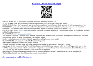 Existence Of God Research Paper
SPECIFIC PURPOSE: To persuade my audience to believe the probable existence of God.
ATTENTION GETTER: A new Harris Poll finds that a strong majority (74%) of Americans believe in God.
RELEVANCE: I believe God's existence is relevant to all demographics of people, because "God" applies to all beliefs, races, cultures, etc.
CREDIBILITY: Along with my extensive research on this, I am also a confirmed Roman Catholic, which may make me a bit biased but
nonetheless I have been had plenty of resources throughout my 18 years to determine whether or not there is a God.
CENTRAL IDEA: God's existence can be determined by 3 different arguments, including the Cosmological argument, the Teleological argument,
and the Moral Law argument.
TRANSITION: However,...show more content...
This argument is basically a cause and effect argument. It goes like this: the world could not have just existed by itself so there must have been
something that brought the world into existence. The first cause is God.
In other words, the universe did not just magically appear from nothing because God created it.
TRANSITION: My next argument is called the Teleological argument.
MAINPOINT2: Otherwise known as the "design" argument.
The basic idea of this argument is that there is too much intricate detail in the universe for it to not have a creator.
According to the City University of New York, William Paley, a theist, had a famous argument called the "watch" argument. It goes by this: a
watch has many complex parts in order to keep time, too complex to be made randomly, thus it must have a creator. This is like the universe.
TRANSITION: My third and final argument is called the Moral Law argument.
MAINPOINT3: The Moral Law argument differs from the other two arguments because it has nothing to do with the natural world.
The Moral Law basically says that all humans have morals because there is a
Get more content on HelpWriting.net
 