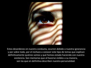 Estos desordenes en nuestra conducta, ocurren debido a nuestra ignorancia y por sobre todo, por el rechazo a conocer este tipo de temas que explican definitivamente quiénes somos y qué hemos estado haciendo con nuestra existencia. Son memorias que al hacerse visibles a su manera,  son las que en definitiva describen nuestra personalidad.  