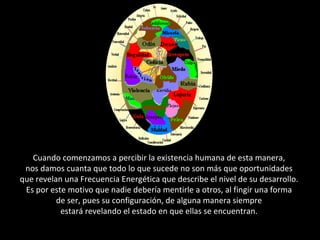 Cuando comenzamos a percibir la existencia humana de esta manera,  nos damos cuanta que todo lo que sucede no son más que oportunidades  que revelan una Frecuencia Energética que describe el nivel de su desarrollo.  Es por este motivo que nadie debería mentirle a otros, al fingir una forma  de ser, pues su configuración, de alguna manera siempre  estará revelando el estado en que ellas se encuentran.  