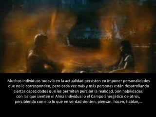 Muchos individuos todavía en la actualidad persisten en imponer personalidades que no le corresponden, pero cada vez más y más personas están desarrollando ciertas capacidades que les permiten percibir la realidad. Son habilidades  con las que sienten el Alma Individual o el Campo Energético de otros,  percibiendo con ello lo que en verdad sienten, piensan, hacen, hablan,… 