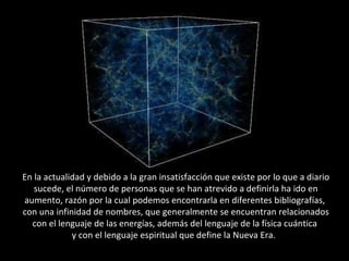 En la actualidad y debido a la gran insatisfacción que existe por lo que a diario sucede, el número de personas que se han atrevido a definirla ha ido en aumento, razón por la cual podemos encontrarla en diferentes bibliografías,  con una infinidad de nombres, que generalmente se encuentran relacionados con el lenguaje de las energías, además del lenguaje de la física cuántica  y con el lenguaje espiritual que define la Nueva Era.  