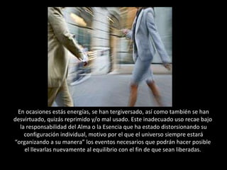 En ocasiones estás energías, se han tergiversado, así como también se han desvirtuado, quizás reprimido y/o mal usado. Este inadecuado uso recae bajo  la responsabilidad del Alma o la Esencia que ha estado distorsionando su configuración individual, motivo por el que el universo siempre estará “organizando a su manera” los eventos necesarios que podrán hacer posible  el llevarlas nuevamente al equilibrio con el fin de que sean liberadas.  