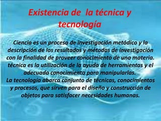 Existencia de la técnica y
               tecnología
   Ciencia es un proceso de investigación metódico y la
 descripción de los resultados y métodos de investigación
con la finalidad de proveer conocimiento de una materia.
 técnica es la utilización de la ayuda de herramientas y el
       adecuado conocimiento para manipularlas.
La tecnología abarca conjunto de técnicas, conocimientos
  y procesos, que sirven para el diseño y construcción de
      objetos para satisfacer necesidades humanas.
 