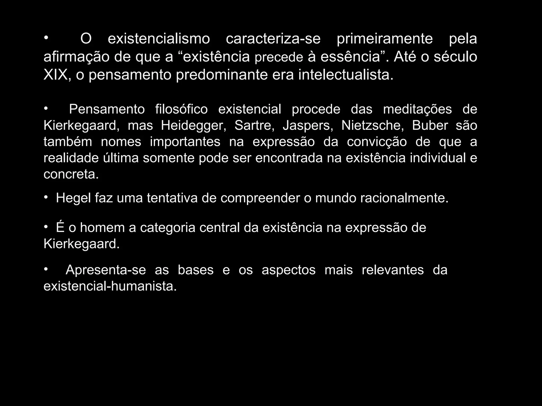 O existencialismo caracteriza-se primeiramente pela afirmação de que a “existência  precede  à essência”. Até o século XIX, o pensamento predominante era intelectualista. Pensamento filosófico existencial procede das meditações de Kierkegaard, mas Heidegger, Sartre, Jaspers, Nietzsche, Buber são também nomes importantes na expressão da convicção de que a realidade última somente pode ser encontrada na existência individual e concreta.  Hegel faz uma tentativa de compreender o mundo racionalmente. É o homem a categoria central da existência na expressão de Kierkegaard. Apresenta-se as bases e os aspectos mais relevantes da existencial-humanista. 
