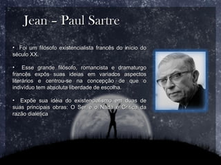 Jean – Paul Sartre Foi um filósofo existencialista francês do início do século XX. Esse grande filósofo, romancista e dramaturgo francês expôs suas ideias em variados aspectos literários e centrou-se na concepção de que o indivíduo tem absoluta liberdade de escolha. Expõe sua idéia do existencialismo em duas de suas principais obras: O Ser e o Nada e Crítica da razão dialética 
