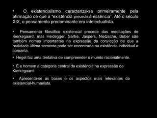 O existencialismo caracteriza-se primeiramente pela afirmação de que a “existência  precede  à essência”. Até o século XIX, o pensamento predominante era intelectualista. Pensamento filosófico existencial procede das meditações de Kierkegaard, mas Heidegger, Sartre, Jaspers, Nietzsche, Buber são também nomes importantes na expressão da convicção de que a realidade última somente pode ser encontrada na existência individual e concreta.  Hegel faz uma tentativa de compreender o mundo racionalmente. É o homem a categoria central da existência na expressão de Kierkegaard. Apresenta-se as bases e os aspectos mais relevantes da existencial-humanista. 