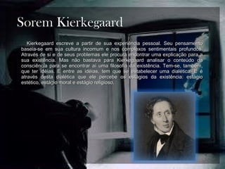 Sorem Kierkegaard Kierkegaard escreve a partir de sua experiência pessoal. Seu pensamento baseia-se em sua cultura incomum e nos complexos sentimentais profundos. Através de si e de seus problemas ele procura encontrar uma explicação para a sua existência. Mas não bastava para Kierkegaard analisar o conteúdo da consciência para se encontrar aí uma filosofia da existência. Tem-se, também, que ter idéias. E entre as idéias, tem que se estabelecer uma dialética. E é através desta dialética que ele percebe os estágios da existência: estágio estético, estágio moral e estágio religioso. 