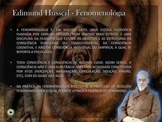 Edimund Husserl - Fenomenológia A FENOMENOLOGIA É, EM SENTIDO LATO, UMA ESCOLA FILOSÓFICA FUNDADA POR EDMUND HUSSERL. NUM SENTIDO MAIS ESTRITO, É UMA DISCIPLINA DA FILOSOFIA QUE ESTUDA OS OBJECTOS E AS ESTRUTURAS DA CONSCIÊNCIA PURIFICADA OU  TRANSCENDENTAL , DA CONSCIÊNCIA COGNITIVA, E NÃO DA CONSCIÊNCIA INDIVIDUAL OU  EMPÍRICA , À QUAL SE REPORTA A PSICOLOGIA.  TODA CONSCIÊNCIA É  CONSCIÊNCIA DE ALGUMA COISA . ASSIM SENDO, A CONSCIÊNCIA NÃO É UMA SUBSTÂNCIA, MAS UMA ACTIVIDADE CONSTITUÍDA POR ATOS (PERCEPÇÃO, IMAGINAÇÃO, ESPECULAÇÃO, VOLIÇÃO, PAIXÃO, ETC), COM OS QUAIS VISA ALGO. NA PRÁTICA DA FENOMENOLOGIA EFECTUA-SE O PROCESSO DE REDUÇÃO FENOMENOLÓGICA O QUAL PERMITE ATINGIR A ESSÊNCIA DO FENÓMENO. 