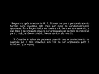 Rogers se opôs à teoria de B. F. Skinner de que a personalidade do
homem seria moldada pelo meio por meio de condicionamentos
operantes. Para Rogers todos os homens são bons na sua essência, e
que todo o aprendizado deveria ser organizado no sentido do indivíduo
para o meio, e não o contrário. Neste sentido, ele nos diz:
“A Questão é saber se podemos permitir que o conhecimento se
organize no e pelo indivíduo, em vez de ser organizado para o
indivíduo.” (Carl Rogers)
 