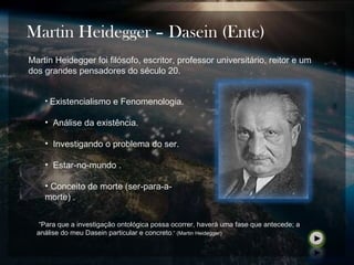 Martin Heidegger – Dasein (Ente)
• Existencialismo e Fenomenologia.
• Análise da existência.
• Investigando o problema do ser.
• Estar-no-mundo .
• Conceito de morte (ser-para-a-
morte)..
Martin Heidegger foi filósofo, escritor, professor universitário, reitor e um
dos grandes pensadores do século 20.
“Para que a investigação ontológica possa ocorrer, haverá uma fase que antecede; a
análise do meu Dasein particular e concreto.” (Martin Heidegger)
 
