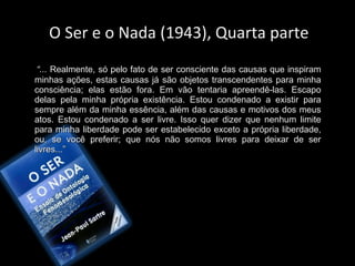 O Ser e o Nada (1943), Quarta parte
“... Realmente, só pelo fato de ser consciente das causas que inspiram
Realmente, só pelo fato de ser consciente das causas que inspiram
minhas ações, estas causas já são objetos transcendentes para minha
minhas ações, estas causas já são objetos transcendentes para minha
consciência; elas estão fora. Em vão tentaria apreendê-las. Escapo
consciência; elas estão fora. Em vão tentaria apreendê-las. Escapo
delas pela minha própria existência. Estou condenado a existir para
delas pela minha própria existência. Estou condenado a existir para
sempre além da minha essência, além das causas e motivos dos meus
sempre além da minha essência, além das causas e motivos dos meus
atos. Estou condenado a ser livre. Isso quer dizer que nenhum limite
atos. Estou condenado a ser livre. Isso quer dizer que nenhum limite
para minha liberdade pode ser estabelecido exceto a própria liberdade,
para minha liberdade pode ser estabelecido exceto a própria liberdade,
ou, se você preferir; que nós não somos livres para deixar de ser
ou, se você preferir; que nós não somos livres para deixar de ser
livres...”
livres...”
 