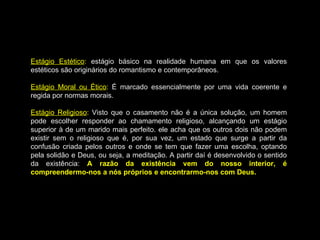 Estágio Estético
Estágio Estético:
: estágio básico na realidade humana em que os valores
estágio básico na realidade humana em que os valores
estéticos são originários do romantismo e contemporâneos.
estéticos são originários do romantismo e contemporâneos.
Estágio Moral ou Ético
Estágio Moral ou Ético:
: É marcado essencialmente por uma vida coerente e
É marcado essencialmente por uma vida coerente e
regida por normas morais.
regida por normas morais.
Estágio Religioso
Estágio Religioso:
: Visto que o casamento não é a única solução, um homem
Visto que o casamento não é a única solução, um homem
pode escolher responder ao chamamento religioso, alcançando um estágio
pode escolher responder ao chamamento religioso, alcançando um estágio
superior à de um marido mais perfeito. ele acha que os outros dois não podem
superior à de um marido mais perfeito. ele acha que os outros dois não podem
existir sem o religioso que é, por sua vez, um estado que surge a partir da
existir sem o religioso que é, por sua vez, um estado que surge a partir da
confusão criada pelos outros e onde se tem que fazer uma escolha, optando
confusão criada pelos outros e onde se tem que fazer uma escolha, optando
pela solidão e Deus, ou seja, a meditação. A partir daí é desenvolvido o sentido
pela solidão e Deus, ou seja, a meditação. A partir daí é desenvolvido o sentido
da existência:
da existência: A razão da existência vem do nosso interior, é
A razão da existência vem do nosso interior, é
compreendermo-nos a nós próprios e encontrarmo-nos com Deus.
compreendermo-nos a nós próprios e encontrarmo-nos com Deus.
 
