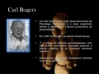 Carl Rogers
Carl Rogers
• Um dos responsáveis pelo desenvolvimento da
Um dos responsáveis pelo desenvolvimento da
Psicologia Humanista, e o mais importante
Psicologia Humanista, e o mais importante
teórico a desenvolver a teoria humanística da
teórico a desenvolver a teoria humanística da
personalidade.
personalidade.
• Em 1987 foi indicado ao prémio Nobel da paz.
Em 1987 foi indicado ao prémio Nobel da paz.
• 1° a gravar as sessões psicoterapeutas, com
1° a gravar as sessões psicoterapeutas, com
as devidas permissões, tornando possível o
as devidas permissões, tornando possível o
estudo subjetivo de um processo eminente
estudo subjetivo de um processo eminente
subjetivo.
subjetivo.
• Desenvolveu um método terapêutico centrado
Desenvolveu um método terapêutico centrado
no próprio paciente.
no próprio paciente.
 