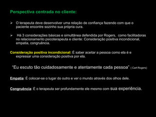 Perspectiva centrada no cliente:
Perspectiva centrada no cliente:
 O terapeuta deve desenvolver uma relação de confiança fazendo com que o
O terapeuta deve desenvolver uma relação de confiança fazendo com que o
paciente encontre sozinho sua própria cura.
paciente encontre sozinho sua própria cura.
 Há 3 considerações básicas e simultânea defendida por Rogers, como facilitadoras
Há 3 considerações básicas e simultânea defendida por Rogers, como facilitadoras
no relacionamento psicoterapeuta e cliente: Consideração positiva incondicional,
no relacionamento psicoterapeuta e cliente: Consideração positiva incondicional,
empatia, congruência.
empatia, congruência.
Consideração positiva incondicional:
Consideração positiva incondicional: É saber aceitar a pessoa como ela é e
É saber aceitar a pessoa como ela é e
expressar uma consideração positiva por ela.
expressar uma consideração positiva por ela.
“
“Eu escuto tão cuidadosamente e atentamente cada pessoa”
Eu escuto tão cuidadosamente e atentamente cada pessoa” ( Carl Rogers)
( Carl Rogers)
Empatia
Empatia: É colocar-se o lugar do outro e ver o mundo através dos olhos dele.
: É colocar-se o lugar do outro e ver o mundo através dos olhos dele.
Congruência
Congruência: É o terapeuta ser profundamente ele mesmo com
: É o terapeuta ser profundamente ele mesmo com sua experiência.
sua experiência.
 