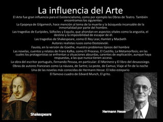 La influencia del ArteEl Arte fue gran influencia para el Existencialismo, como por ejemplo las Obras de Teatro. También encontramos los siguientes:La Epopeya de Gilgamesh, hace mención al tema de la muerte y la búsqueda incansable de la inmortalidad por parte del hombre.Las tragedias de Eurípides, Sófocles y Esquilo, que ahondan en aspectos vitales como la angustia, el destino y la imposibilidad de escapar de él.Las tragedias de Shakespeare, como El Rey Lear, Hamlet y MacbethAutores realistas rusos como Dostoievski. Fausto, en la versión de Goethe, muestra problemas típicos del hombreLas novelas, cuentos y relatos de Franz Kafka, como El Proceso, El Castillo, La Metamorfosis; en las cuales los protagonistas se enfrentan a situaciones absurdas, carentes de explicación, aunque haya respuestas, a las que nunca tienen acceso.La obra del escritor portugués, Fernando Pessoa, en particular: El Marinero y El libro del desasosiego.Obras de autores franceses como La náusea, de Sartre; La peste, de Camus; Viaje al fin de la nocheUna de las novelas más conocidas de Hermann Hesse: El lobo esteparioEl famoso cuadro de Edvard Munch, El grito.Hermann HesseShakespeare