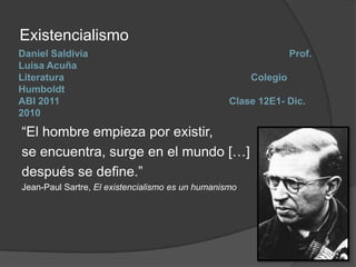 Existencialismo Daniel Saldivia 				                     Prof. Luisa AcuñaLiteratura                                 		                    Colegio HumboldtABI 2011				            Clase 12E1- Dic. 2010 “El hombre empieza por existir,  se encuentra, surge en el mundo […] después se define.”  Jean-Paul Sartre, El existencialismo es un humanismo 