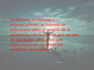 La filosofía existencial o existencialismo, se interesa en reflexionar sobre el sentido de la existencia y de la muerte, por encima de cuestiones abstractas que supuestamente encubren los conflictos del hombre.